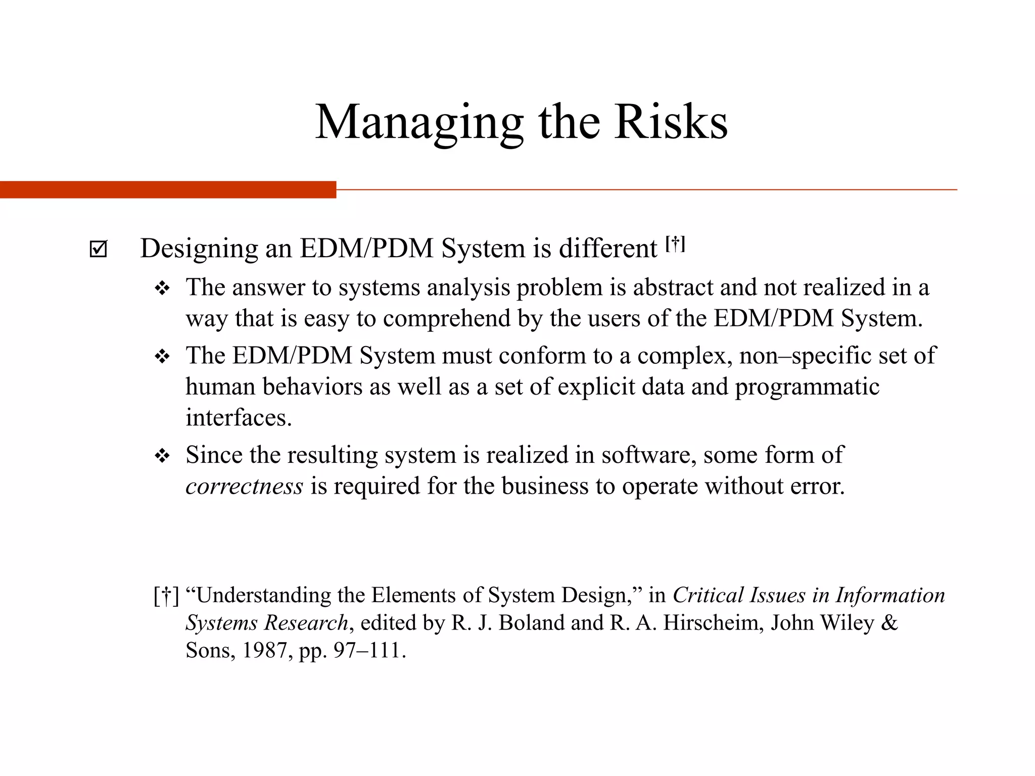 Managing the Risks
 Designing an EDM/PDM System is different [†]
 The answer to systems analysis problem is abstract and not realized in a
way that is easy to comprehend by the users of the EDM/PDM System.
 The EDM/PDM System must conform to a complex, non–specific set of
human behaviors as well as a set of explicit data and programmatic
interfaces.
 Since the resulting system is realized in software, some form of
correctness is required for the business to operate without error.
[†] “Understanding the Elements of System Design,” in Critical Issues in Information
Systems Research, edited by R. J. Boland and R. A. Hirscheim, John Wiley &
Sons, 1987, pp. 97–111.
 