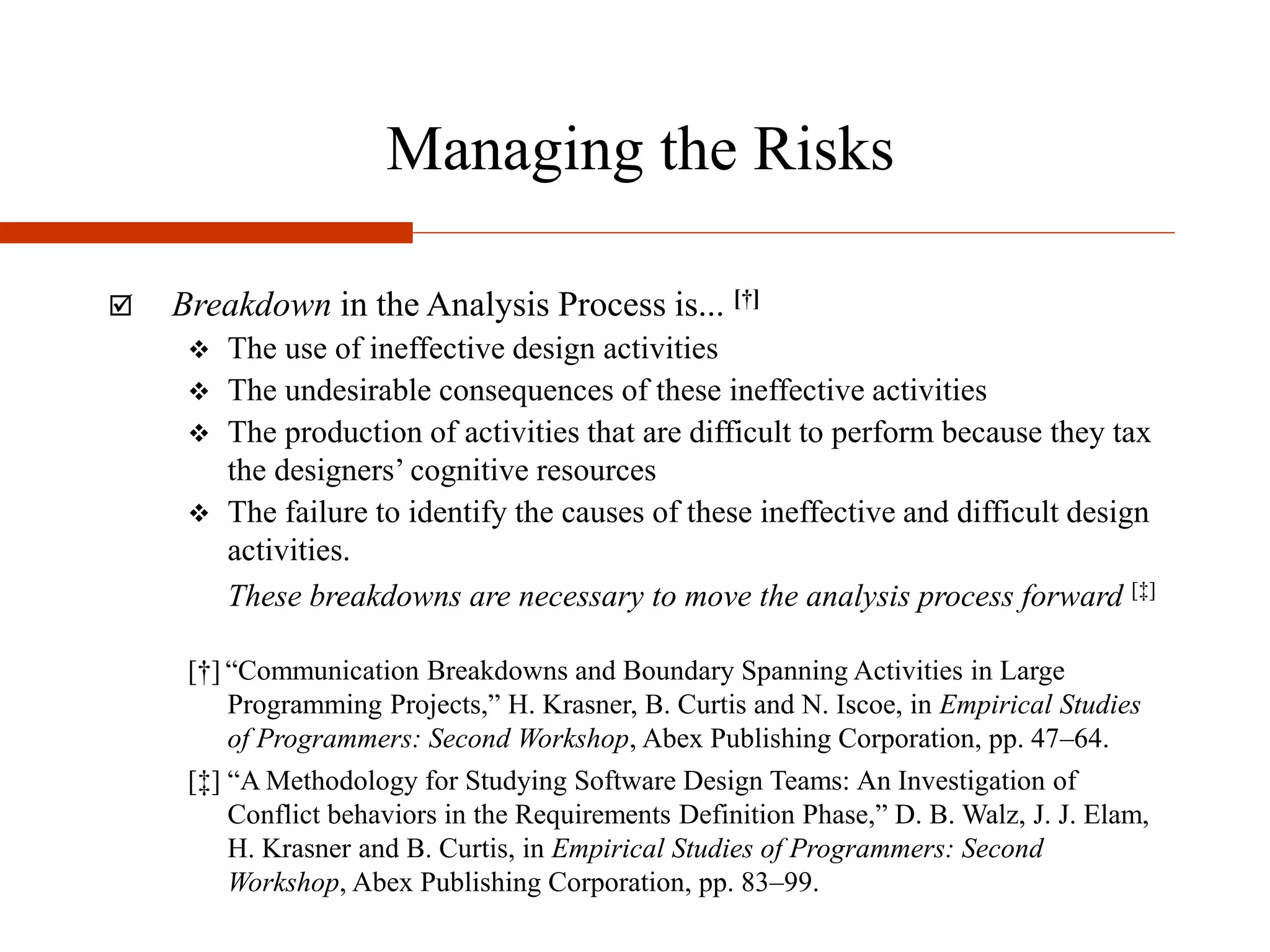 Managing the Risks
 Breakdown in the Analysis Process is... [†]
 The use of ineffective design activities
 The undesirable consequences of these ineffective activities
 The production of activities that are difficult to perform because they tax
the designers’ cognitive resources
 The failure to identify the causes of these ineffective and difficult design
activities.
These breakdowns are necessary to move the analysis process forward [‡]
[†] “Communication Breakdowns and Boundary Spanning Activities in Large
Programming Projects,” H. Krasner, B. Curtis and N. Iscoe, in Empirical Studies
of Programmers: Second Workshop, Abex Publishing Corporation, pp. 47–64.
[‡] “A Methodology for Studying Software Design Teams: An Investigation of
Conflict behaviors in the Requirements Definition Phase,” D. B. Walz, J. J. Elam,
H. Krasner and B. Curtis, in Empirical Studies of Programmers: Second
Workshop, Abex Publishing Corporation, pp. 83–99.
 