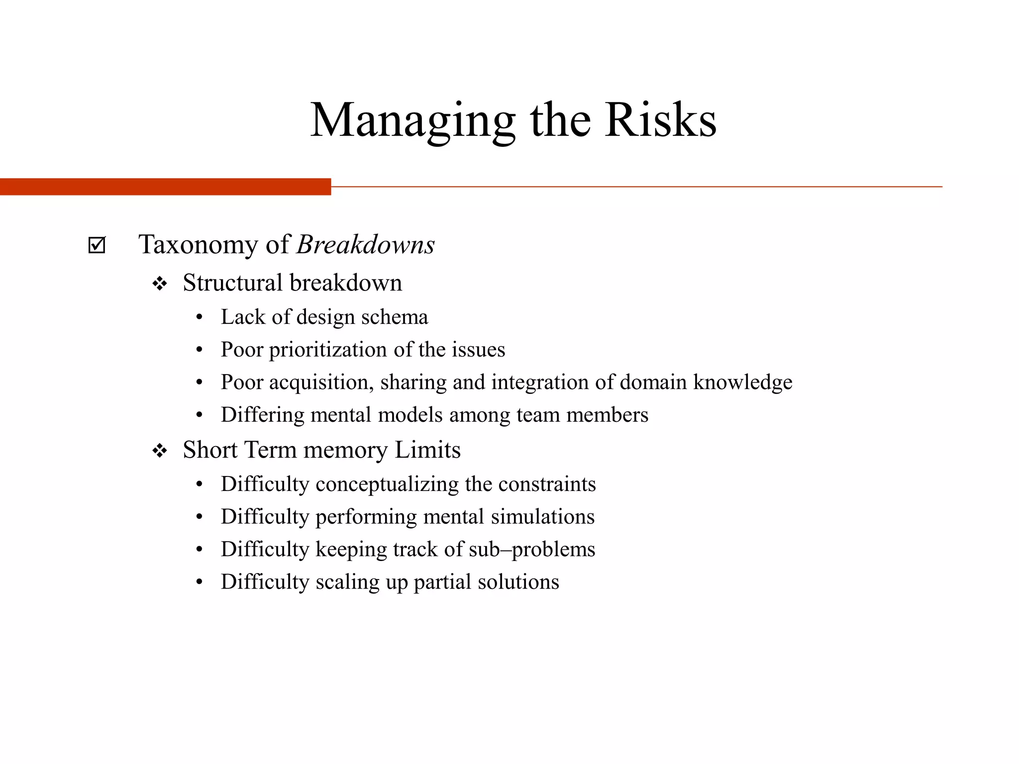 Managing the Risks
 Taxonomy of Breakdowns
 Structural breakdown
• Lack of design schema
• Poor prioritization of the issues
• Poor acquisition, sharing and integration of domain knowledge
• Differing mental models among team members
 Short Term memory Limits
• Difficulty conceptualizing the constraints
• Difficulty performing mental simulations
• Difficulty keeping track of sub–problems
• Difficulty scaling up partial solutions
 
