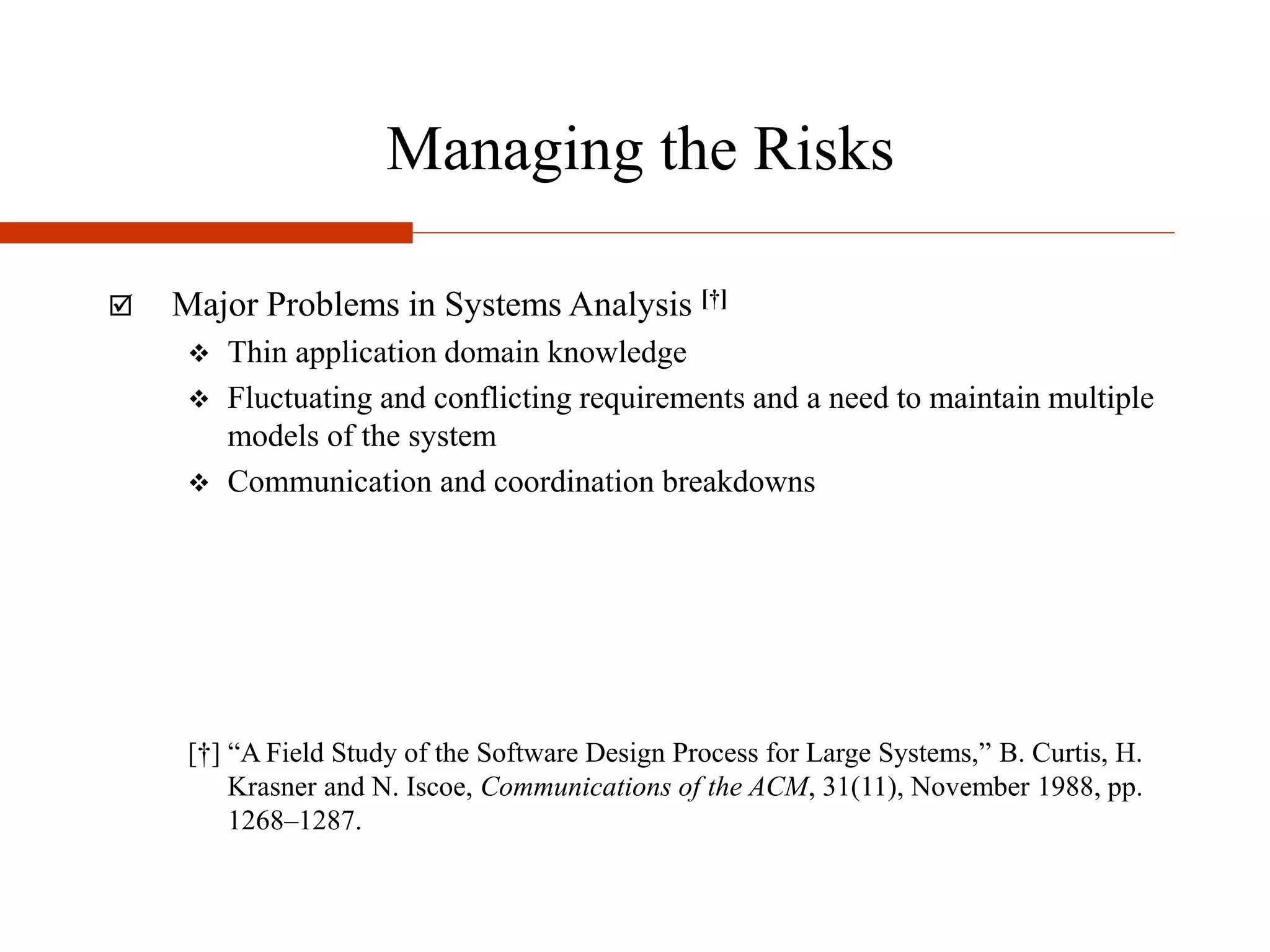 Managing the Risks
 Major Problems in Systems Analysis [†]
 Thin application domain knowledge
 Fluctuating and conflicting requirements and a need to maintain multiple
models of the system
 Communication and coordination breakdowns
[†] “A Field Study of the Software Design Process for Large Systems,” B. Curtis, H.
Krasner and N. Iscoe, Communications of the ACM, 31(11), November 1988, pp.
1268–1287.
 