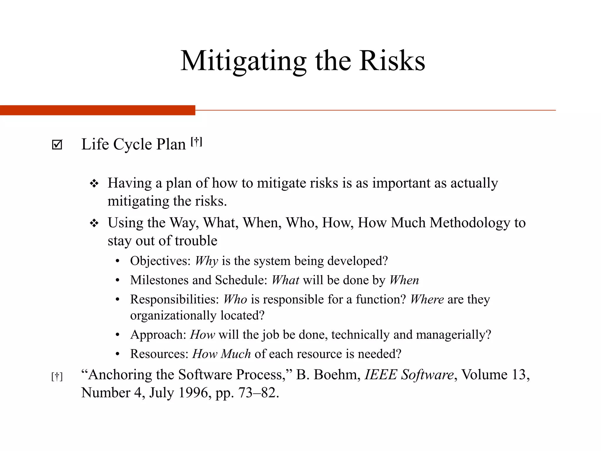 Mitigating the Risks
 Life Cycle Plan [†]
 Having a plan of how to mitigate risks is as important as actually
mitigating the risks.
 Using the Way, What, When, Who, How, How Much Methodology to
stay out of trouble
• Objectives: Why is the system being developed?
• Milestones and Schedule: What will be done by When
• Responsibilities: Who is responsible for a function? Where are they
organizationally located?
• Approach: How will the job be done, technically and managerially?
• Resources: How Much of each resource is needed?
[†] “Anchoring the Software Process,” B. Boehm, IEEE Software, Volume 13,
Number 4, July 1996, pp. 73–82.
 