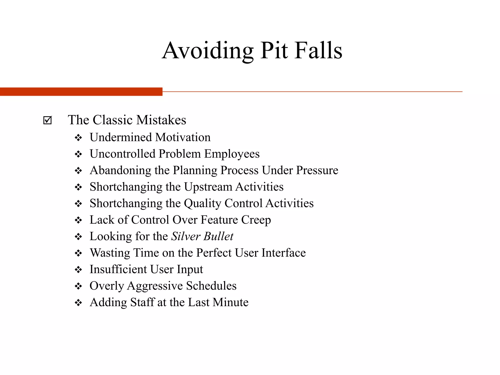 Avoiding Pit Falls
 The Classic Mistakes
 Undermined Motivation
 Uncontrolled Problem Employees
 Abandoning the Planning Process Under Pressure
 Shortchanging the Upstream Activities
 Shortchanging the Quality Control Activities
 Lack of Control Over Feature Creep
 Looking for the Silver Bullet
 Wasting Time on the Perfect User Interface
 Insufficient User Input
 Overly Aggressive Schedules
 Adding Staff at the Last Minute
 