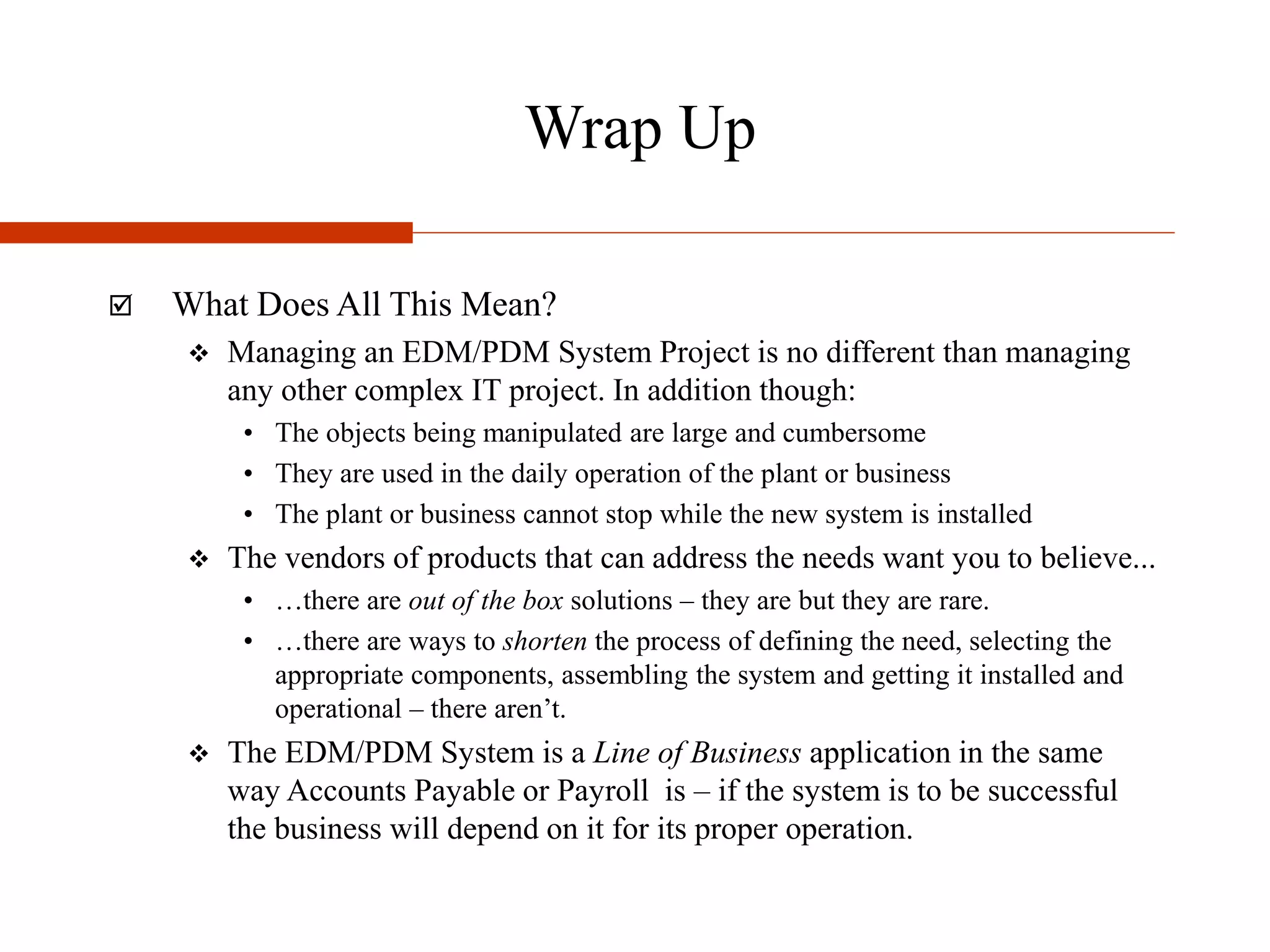 Wrap Up
 What Does All This Mean?
 Managing an EDM/PDM System Project is no different than managing
any other complex IT project. In addition though:
• The objects being manipulated are large and cumbersome
• They are used in the daily operation of the plant or business
• The plant or business cannot stop while the new system is installed
 The vendors of products that can address the needs want you to believe...
• …there are out of the box solutions – they are but they are rare.
• …there are ways to shorten the process of defining the need, selecting the
appropriate components, assembling the system and getting it installed and
operational – there aren’t.
 The EDM/PDM System is a Line of Business application in the same
way Accounts Payable or Payroll is – if the system is to be successful
the business will depend on it for its proper operation.
 