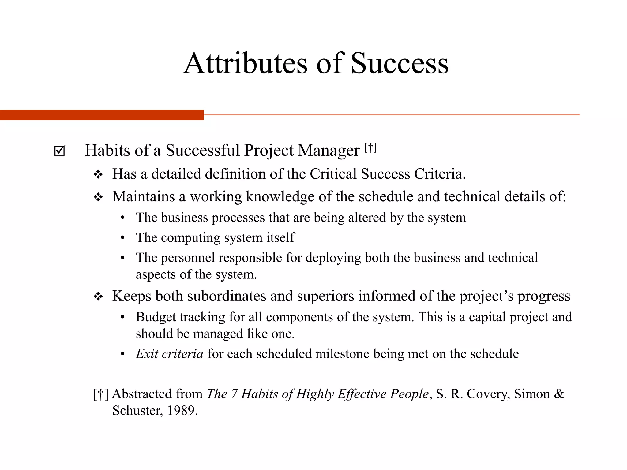Attributes of Success
 Habits of a Successful Project Manager [†]
 Has a detailed definition of the Critical Success Criteria.
 Maintains a working knowledge of the schedule and technical details of:
• The business processes that are being altered by the system
• The computing system itself
• The personnel responsible for deploying both the business and technical
aspects of the system.
 Keeps both subordinates and superiors informed of the project’s progress
• Budget tracking for all components of the system. This is a capital project and
should be managed like one.
• Exit criteria for each scheduled milestone being met on the schedule
[†] Abstracted from The 7 Habits of Highly Effective People, S. R. Covery, Simon &
Schuster, 1989.
 