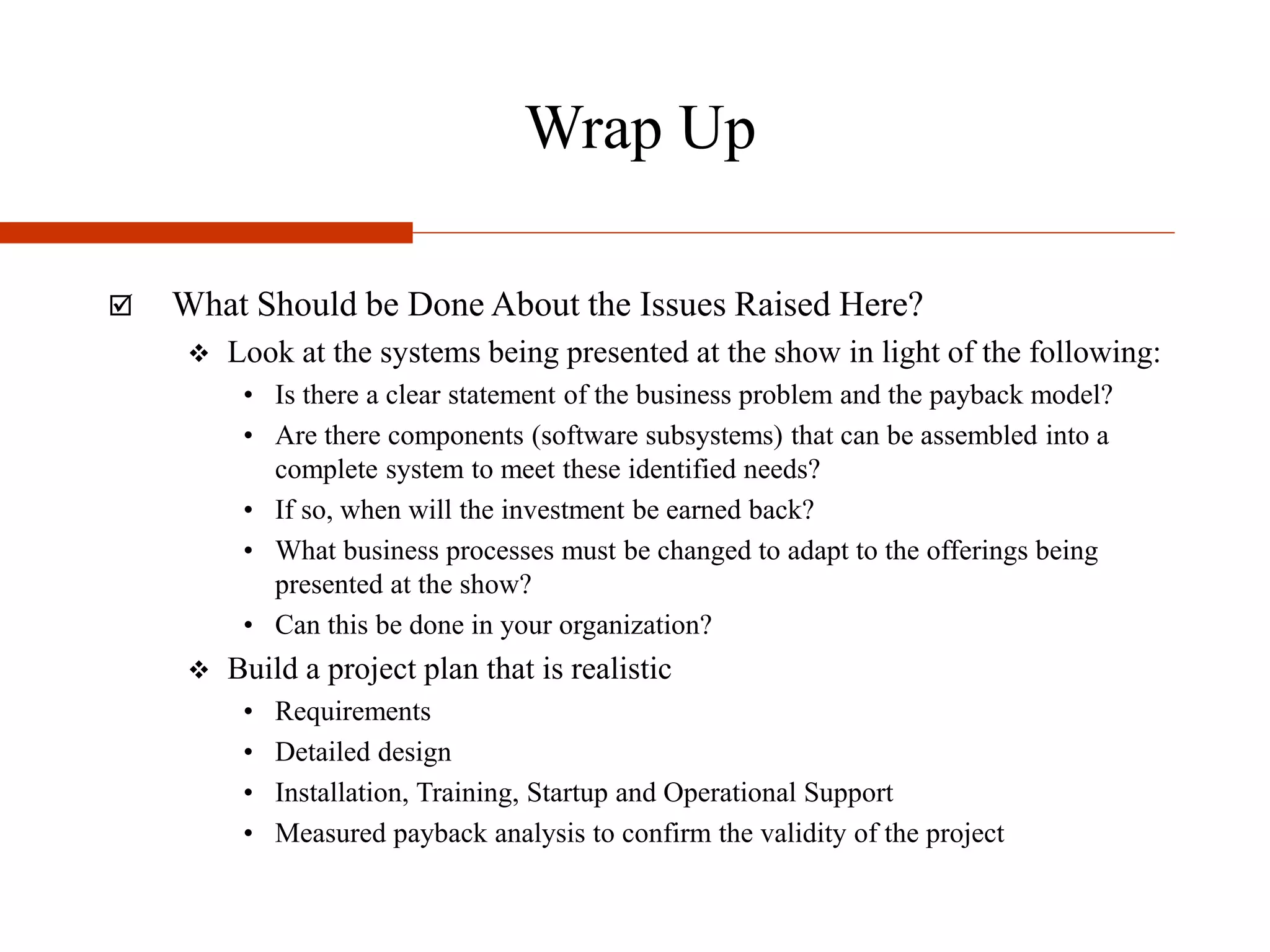 Wrap Up
 What Should be Done About the Issues Raised Here?
 Look at the systems being presented at the show in light of the following:
• Is there a clear statement of the business problem and the payback model?
• Are there components (software subsystems) that can be assembled into a
complete system to meet these identified needs?
• If so, when will the investment be earned back?
• What business processes must be changed to adapt to the offerings being
presented at the show?
• Can this be done in your organization?
 Build a project plan that is realistic
• Requirements
• Detailed design
• Installation, Training, Startup and Operational Support
• Measured payback analysis to confirm the validity of the project
 