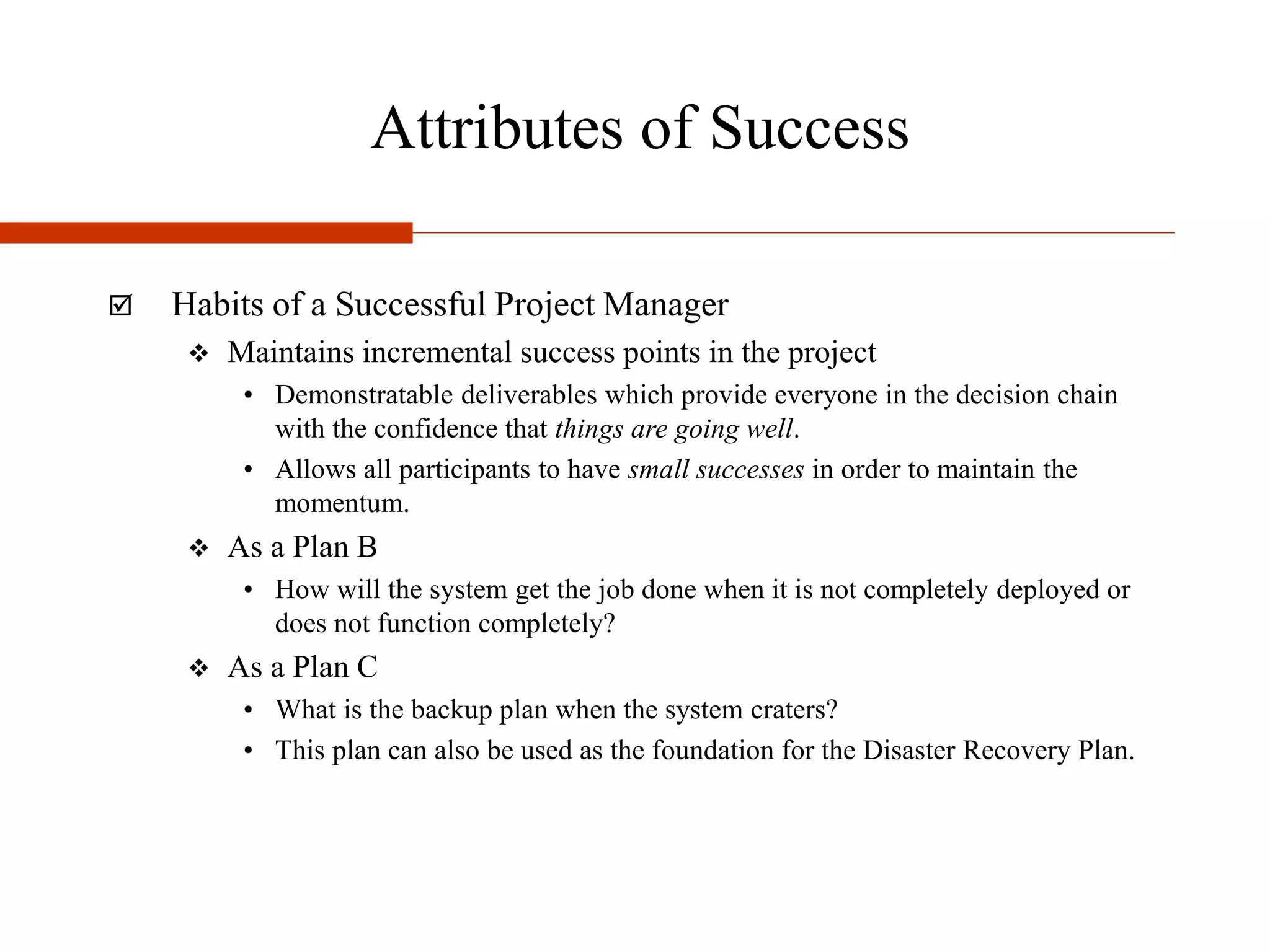 Attributes of Success
 Habits of a Successful Project Manager
 Maintains incremental success points in the project
• Demonstratable deliverables which provide everyone in the decision chain
with the confidence that things are going well.
• Allows all participants to have small successes in order to maintain the
momentum.
 As a Plan B
• How will the system get the job done when it is not completely deployed or
does not function completely?
 As a Plan C
• What is the backup plan when the system craters?
• This plan can also be used as the foundation for the Disaster Recovery Plan.
 
