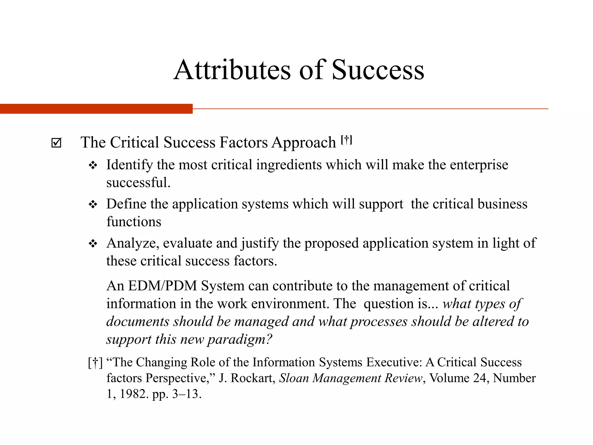 Attributes of Success
 The Critical Success Factors Approach [†]
 Identify the most critical ingredients which will make the enterprise
successful.
 Define the application systems which will support the critical business
functions
 Analyze, evaluate and justify the proposed application system in light of
these critical success factors.
An EDM/PDM System can contribute to the management of critical
information in the work environment. The question is... what types of
documents should be managed and what processes should be altered to
support this new paradigm?
[†] “The Changing Role of the Information Systems Executive: A Critical Success
factors Perspective,” J. Rockart, Sloan Management Review, Volume 24, Number
1, 1982. pp. 3–13.
 
