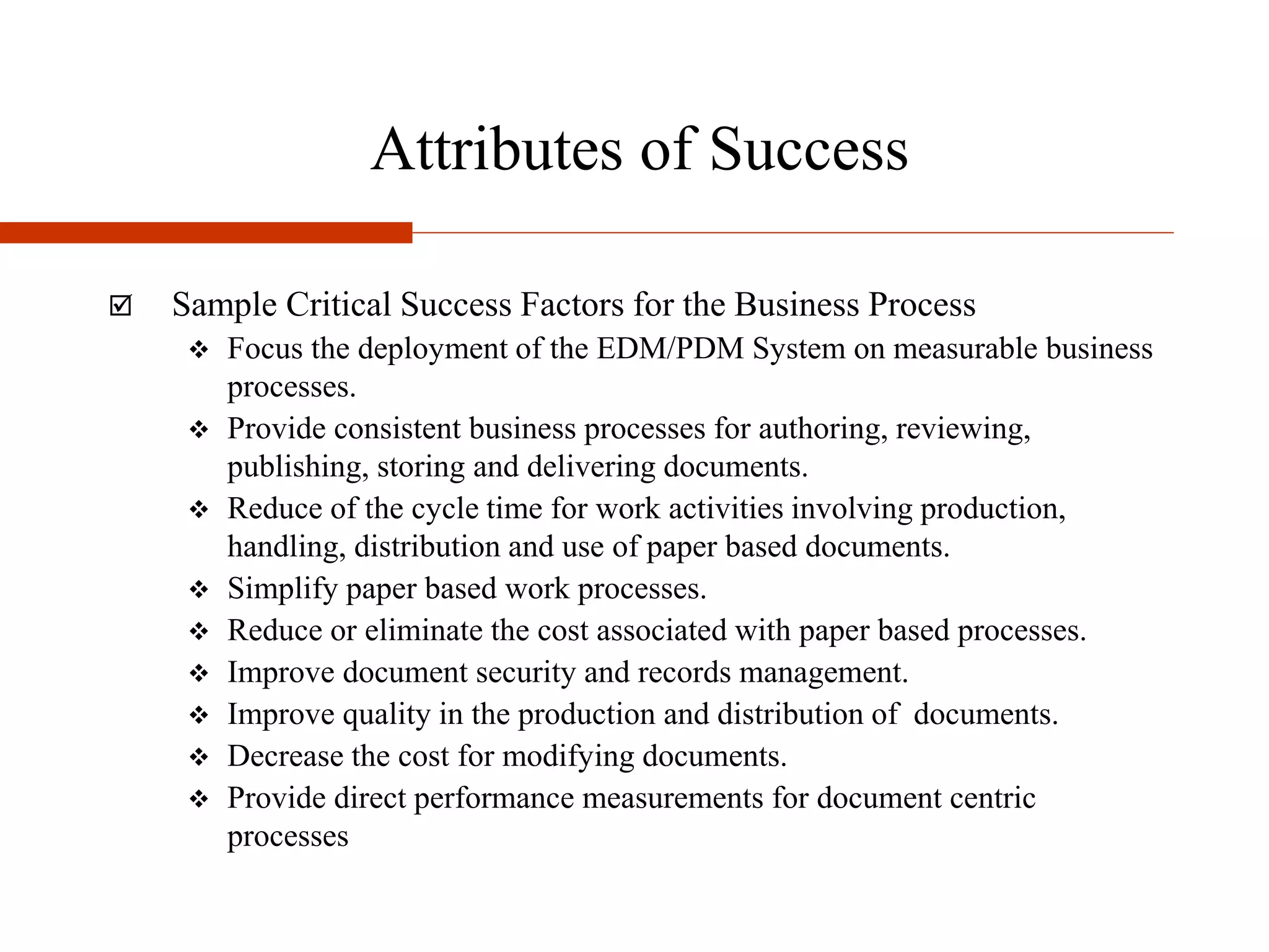 Attributes of Success
 Sample Critical Success Factors for the Business Process
 Focus the deployment of the EDM/PDM System on measurable business
processes.
 Provide consistent business processes for authoring, reviewing,
publishing, storing and delivering documents.
 Reduce of the cycle time for work activities involving production,
handling, distribution and use of paper based documents.
 Simplify paper based work processes.
 Reduce or eliminate the cost associated with paper based processes.
 Improve document security and records management.
 Improve quality in the production and distribution of documents.
 Decrease the cost for modifying documents.
 Provide direct performance measurements for document centric
processes
 