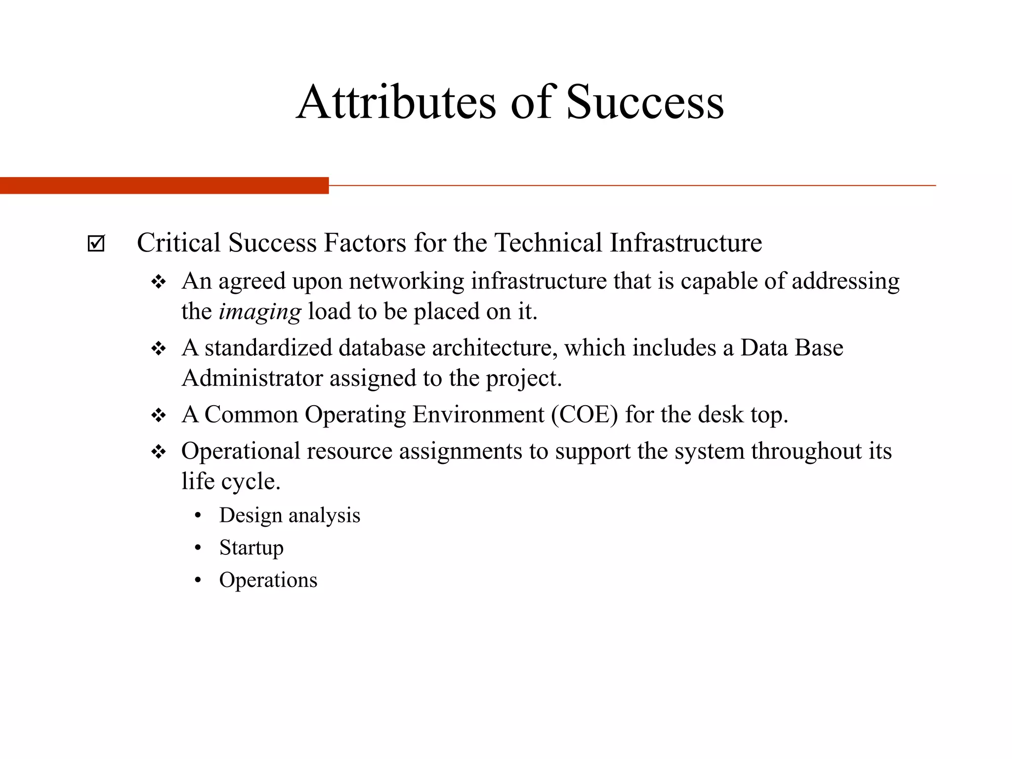 Attributes of Success
 Critical Success Factors for the Technical Infrastructure
 An agreed upon networking infrastructure that is capable of addressing
the imaging load to be placed on it.
 A standardized database architecture, which includes a Data Base
Administrator assigned to the project.
 A Common Operating Environment (COE) for the desk top.
 Operational resource assignments to support the system throughout its
life cycle.
• Design analysis
• Startup
• Operations
 