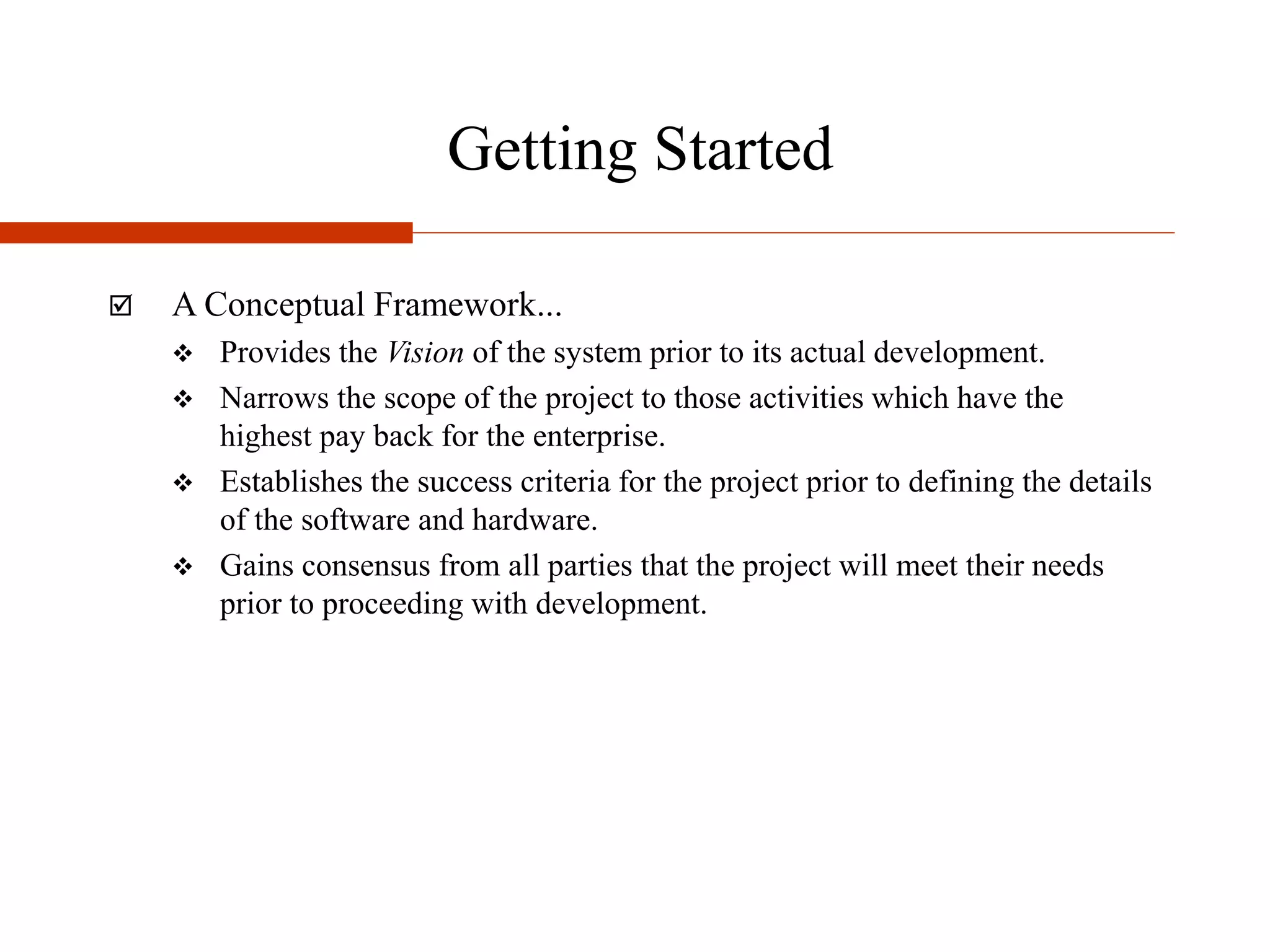 Getting Started
 A Conceptual Framework...
 Provides the Vision of the system prior to its actual development.
 Narrows the scope of the project to those activities which have the
highest pay back for the enterprise.
 Establishes the success criteria for the project prior to defining the details
of the software and hardware.
 Gains consensus from all parties that the project will meet their needs
prior to proceeding with development.
 