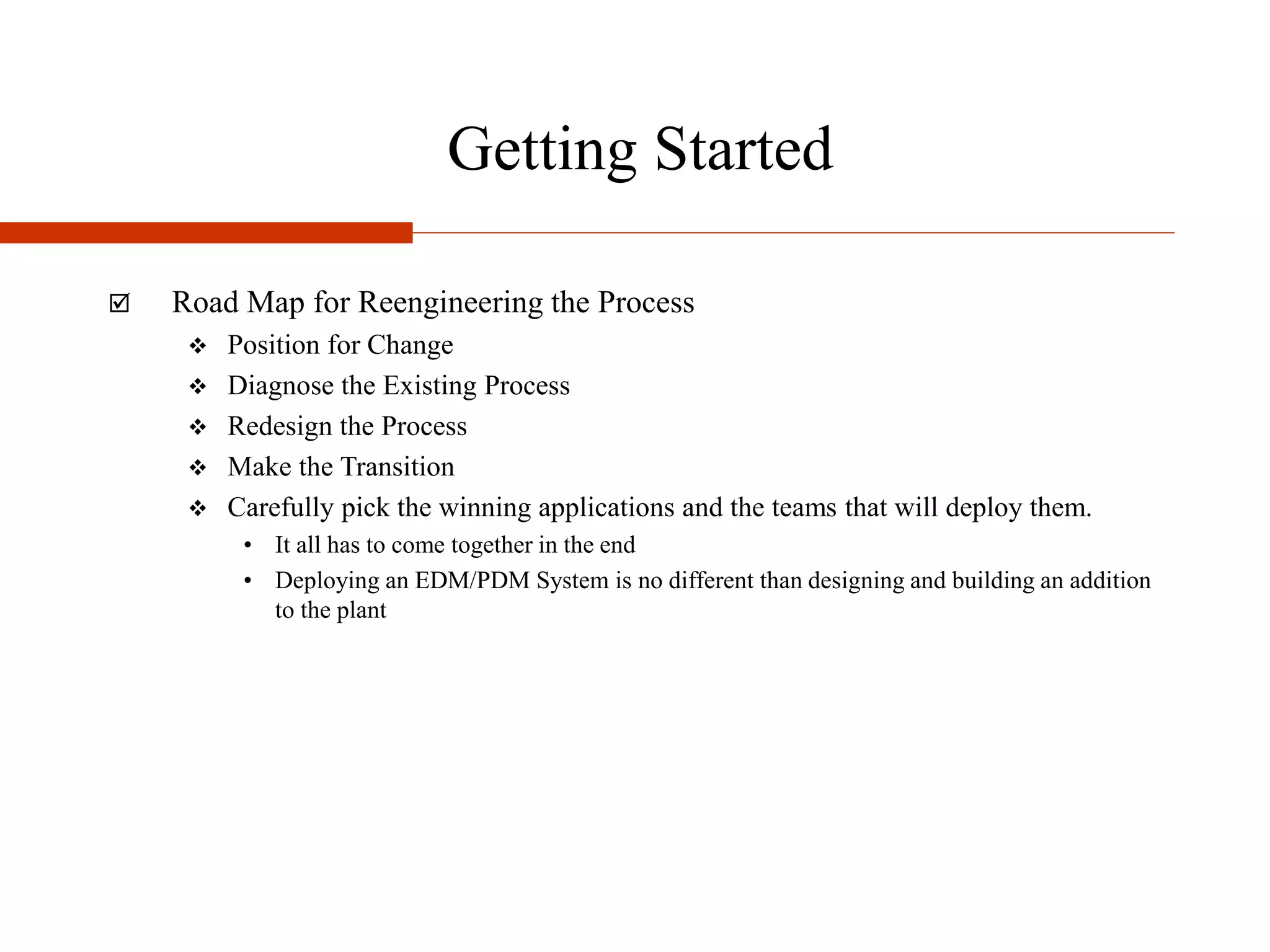 Getting Started
 Road Map for Reengineering the Process
 Position for Change
 Diagnose the Existing Process
 Redesign the Process
 Make the Transition
 Carefully pick the winning applications and the teams that will deploy them.
• It all has to come together in the end
• Deploying an EDM/PDM System is no different than designing and building an addition
to the plant
 