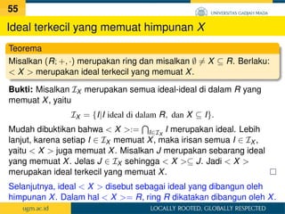 Ideal terkecil yang memuat himpunan X
Teorema
Misalkan (R; +, ·) merupakan ring dan misalkan ∅ 6= X ⊆ R. Berlaku:
 X  merupakan ideal terkecil yang memuat X.
Bukti: Misalkan IX merupakan semua ideal-ideal di dalam R yang
memuat X, yaitu
IX = {I|I ideal di dalam R, dan X ⊆ I}.
Mudah dibuktikan bahwa  X :=
T
I∈IX
I merupakan ideal. Lebih
lanjut, karena setiap I ∈ IX memuat X, maka irisan semua I ∈ IX ,
yaitu  X  juga memuat X. Misalkan J merupakan sebarang ideal
yang memuat X. Jelas J ∈ IX sehingga  X ⊆ J. Jadi  X 
merupakan ideal terkecil yang memuat X.
Selanjutnya, ideal  X  disebut sebagai ideal yang dibangun oleh
himpunan X. Dalam hal  X = R, ring R dikatakan dibangun oleh X.
55
 