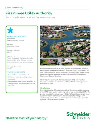 Smart Grid Solutions


Kissimmee Utility Authority
Best compilation of products from one company




 PROJECT AT A GLANCE
 Project Type
 Operational utility solutions

 Location
 Kissimmee, Florida

 Number of Customers
 68,000

 Applications
 To get the data into the hands of virtually
 every member of the KUA and be more
 informed when completing specific tasks

 Software Implemented
 ArcFM™                                              Kissimmee Utility Authority (KUA) owns, operates and manages the municipal
                                                     electric system established by the City of Kissimmee in 1901. Compared to the
 CUSTOMER BENEFITS                                   other municipally-owned electric utilities, KUA is the sixth largest utility in Florida.
 • Operate off one version of the truth             KUA’s more than 300 employees serve approximately 68,000 customers in
                                                     Kissimmee and surrounding areas.
 • Guaranteed to have the most up-to-date
  information
                                                     KUA first started working with Schneider Electric in 2003, and since then
 • Quickly identify power outages - keep track of   has implemented Schneider Electric’s ArcFM™, ArcFM Viewer, Designer and
  where power was restored and what areas still      Responder solutions.
  need work
                                                     Challenges
                                                     Prior to implementing Schneider Electric’s Smart Grid solutions, KUA was using
                                                     an AutoCAD-based system to plan, map and manage its electrical grid. When its
                                                     provider stopped offering the product in 2002, KUA was left scrambling to find a
                                                     eplacement system to take its place. However, instead of making a quick,
                                                     un-informed purchase, KUA saw this change as an opportunity to upgrade its
                                                     system to a more efficient GIS platform.




Make the most of your energy                                   SM
 