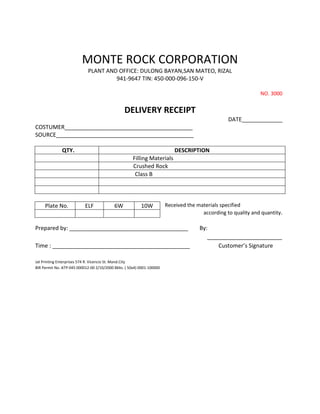 MONTE ROCK CORPORATION
                             PLANT AND OFFICE: DULONG BAYAN,SAN MATEO, RIZAL
                                      941-9647 TIN: 450-000-096-150-V

                                                                                                               NO. 3000


                                                 DELIVERY RECEIPT
                                                                                                  DATE_____________
COSTUMER_________________________________________
SOURCE____________________________________________

              QTY.                                                          DESCRIPTION
                                                      Filling Materials
                                                      Crushed Rock
                                                       Class B




     Plate No.             ELF             6W             10W           Received the materials specified
                                                                                       according to quality and quantity.

Prepared by: ______________________________________                                   By:
                                                                                         ________________________
Time : ____________________________________________                                          Customer’s Signature

Jat Printing Enterprises 574 R. Vicencio St. Mand.City
BIR Permit No. ATP-045 000012-00 2/10/2000 Bklts. ( 50x4) 0001-100000
 