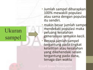 • Jumlah sampel diharapkan 
100% mewakili populasi 
atau sama dengan populasi 
itu sendiri. 
• makin besar jumlah sampel 
mendekati populasi maka 
peluang kesalahan 
generalisasi semakin kecil. 
• Berapa jumlah sampel 
tergantung pada tingkat 
ketelitian atau kesalahan 
yang dikehendaki selain 
tergantung pada dana, 
tenaga dan waktu 
Ukuran 
sampel 
 
