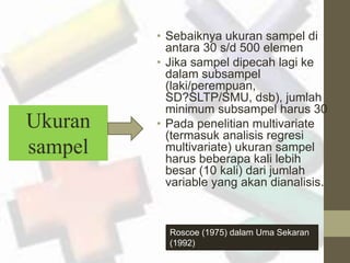 • Sebaiknya ukuran sampel di 
antara 30 s/d 500 elemen 
• Jika sampel dipecah lagi ke 
dalam subsampel 
(laki/perempuan, 
SD?SLTP/SMU, dsb), jumlah 
minimum subsampel harus 30 
• Pada penelitian multivariate 
(termasuk analisis regresi 
multivariate) ukuran sampel 
harus beberapa kali lebih 
besar (10 kali) dari jumlah 
variable yang akan dianalisis. 
Ukuran 
sampel 
Roscoe (1975) dalam Uma Sekaran 
(1992) 
 