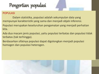 Pengertian populasi 
POPULASI 
Dalam statistika, populasi adalah sekumpulan data yang 
mempunyai karakteristik yang sama dan menjadi objek inferensi. 
Populasi merupakan keseluruhan pengamatan yang menjadi perhatian 
kita. 
Ada dua macam jenis populasi, yaitu populasi terbatas dan populasi tidak 
terbatas (tak terhingga). 
Berdasarkan sifatnya populasi dapat digolongkan menjadi populasi 
homogen dan populasi heterogen. 
 