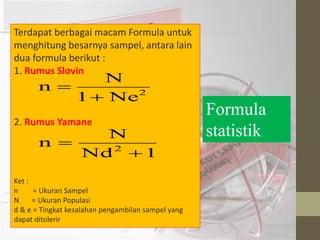 Terdapat berbagai macam Formula untuk 
menghitung besarnya sampel, antara lain 
dua formula berikut : 
1. Rumus Slovin 
N 
1 Ne2 
n 
 
 
2. Rumus Yamane 
N 
n 2  
Nd 1 
 
Ket : 
n = Ukuran Sampel 
N = Ukuran Populasi 
d & e = Tingkat kesalahan pengambilan sampel yang 
dapat ditolerir 
Formula 
statistik 
 