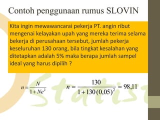 Contoh penggunaan rumus SLOVIN 
Kita ingin mewawancarai pekerja PT. angin ribut 
mengenai kelayakan upah yang mereka terima selama 
bekerja di perusahaan tersebut, jumlah pekerja 
keseluruhan 130 orang, bila tingkat kesalahan yang 
ditetapkan adalah 5% maka berapa jumlah sampel 
ideal yang harus dipilih ? 
N 
130 
 98,11 
2 1 Ne 
n 
 
1 130(0,05) 
2  
 
n  
 