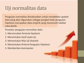 Uji normalitas data 
Pengujian normalitas dimaksudkan untuk mendeteksi apakah 
data yang akan digunakan sebagai pangkal tolak pengujian 
hipotesis merupakan data empirik yang memenuhi hakikat 
naturalistik. 
Prosedur pengujian normalitas data : 
1. Merumuskan formula hipotesis 
2. Menentukan taraf nyata (a) 
3. Menentukan Nilai Uji Statistik 
4. Menentukan Kriteria Pengujian Hipotesis 
5. Memberikan kesimpulan 
 