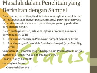 Masalah dalamPenelitian yang 
Berkaitan dengan Sampel 
Dalam setiap penelitian, tidak tertutup kemungkinan untuk terjadi 
permasalahan atau penyimpangan. Besarnya penyimpangan yang 
dapat ditoleransi dalam suatu penelitian, tergantung pada sifat 
penelitian itu sendiri. 
Dalam suatu penelitian, ada kemungkinan timbul dua macam 
penyimpangan, yaitu: 
1. Penyimpangan karena Pemakaian Sampel (Sampling Error) 
2. Penyimpangan Bukan oleh Pemakaian Sampel (Non-Sampling 
Error) 
Sementara itu, masalah yang dihadapi dalam Pembuatan Kerangka 
Sampling, di antaranya adalah sebagai berikut: 
- Blank Foreign Elements 
-Incomplete Frame 
- Cluster of Elements 
 