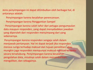 Jenis penyimpangan ini dapat ditimbulkan oleh berbagai hal, di 
antaranya adalah: 
- Penyimpangan karena kesalahan perencanaan. 
- Penyimpangan karena Penggantian Sampel 
- Penyimpangan karena salah tafsir dari petugas pengumpulan 
data maupun responden, yang dapat menyebabkan jawaban 
yang diperoleh dari responden menyimpang dari yang 
sebenarnya. 
Penyimpangan karena responden sengaja salah dalam 
menjawab pertanyaan. Hal ini dapat terjadi jika responden 
merasa curiga terhadap maksud dan tujuan penelitian, atau 
mungkin juga responden mempunyai maksud-maksud tertentu 
secara terselubung. Penyimpangan karena kesalahan 
pengolahan data, misalnya salah dalam menambahkan, 
mengalikan, dan sebagainya. 
 