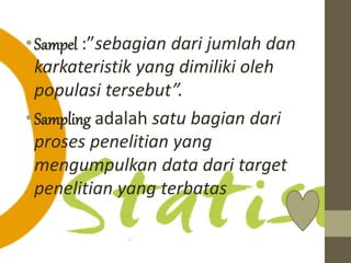• Sampel :”sebagian dari jumlah dan 
karkateristik yang dimiliki oleh 
populasi tersebut”. 
• Sampling adalah satu bagian dari 
proses penelitian yang 
mengumpulkan data dari target 
penelitian yang terbatas 
 