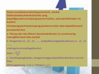 Dalam pendekatanstatistikaparametrik, setidak-tidaknyaadaduateknikstatistika 
yang 
dapatdigunakanuntukpengujiannormalitas, yaituUjiLilieforsdan chi 
kuadrat. 
Untukpengujianhipotesispengujiankenormalan data dapatditempuh 
prosedurberikut: 
a. Hitung rata-rata (Mean) danstandardeviasi (s) untukmasing-masingkelompok 
data sampel 
b. Pengamtan x1 , x2 , x3 , ….., xndijadikanangkabakudimana z1 , z2 , z3 
, …., 
zndenganrumussebagaiberikut : 
Zskor = 
푋푖−푋 
푆퐷 
c. Untuktiapangkabaku, denganmenggunakandaftardistribusi normal 
baku 
dihitungpeluang : F (zi ) = P(Zskor<= zi ) 
 