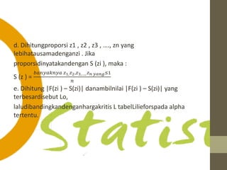 d. Dihitungproporsi z1 , z2 , z3 , …., zn yang 
lebihatausamadenganzi . Jika 
proporsidinyatakandengan S (zi ), maka : 
푏푎푛푦푎푘푛푦푎 푧1,푧2,푧3,…..푧푛 푦푎푛푔≤1 
S (z ) = 
푛 
e. Dihitung |F(zi ) – S(zi)| danambilnilai |F(zi ) – S(zi)| yang 
terbesardisebut Lo, 
laludibandingkandenganhargakritis L tabelLilieforspada alpha 
tertentu. 
 