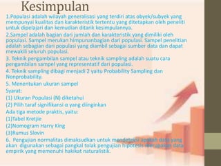 Kesimpulan 
1.Populasi adalah wilayah generalisasi yang terdiri atas obyek/subyek yang 
mempunyai kualitas dan karakteristik tertentu yang ditetapkan oleh peneliti 
untuk dipelajari dan kemudian ditarik kesimpulannya. 
2.Sampel adalah bagian dari jumlah dan karakteristik yang dimiliki oleh 
populasi. Sampel merukan himpunanbagian dari populasi. Sampel penelitian 
adalah sebagian dari populasi yang diambil sebagai sumber data dan dapat 
mewakili seluruh populasi. 
3. Teknik pengambilan sampel atau teknik sampling adalah suatu cara 
pengambilan sampel yang representatif dari populasi. 
4. Teknik sampling dibagi menjadi 2 yaitu Probability Sampling dan 
Nonprobability. 
5. Menentukan ukuran sampel 
Syarat: 
(1) Ukuran Populasi (N) diketahui 
(2) Pilih taraf signifikansi α yang diinginkan 
Ada tiga metode praktis, yaitu: 
(1)Tabel Kretjie 
(2)Nomogram Harry King 
(3)Rumus Slovin 
6. Pengujian normalitas dimaksudkan untuk mendeteksi apakah data yang 
akan digunakan sebagai pangkal tolak pengujian hipotesis merupakan data 
empirik yang memenuhi hakikat naturalistik. 
 
