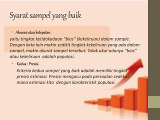 Syarat sampel yang baik 
• Akurasi atau ketepatan 
yaitu tingkat ketidakadaan “bias” (kekeliruan) dalam sample. 
Dengan kata lain makin sedikit tingkat kekeliruan yang ada dalam 
sampel, makin akurat sampel tersebut. Tolak ukur adanya “bias” 
atau kekeliruan adalah populasi. 
• Kedua : Presisi. 
Kriteria kedua sampel yang baik adalah memiliki tingkat 
presisi estimasi. Presisi mengacu pada persoalan sedekat 
mana estimasi kita dengan karakteristik populasi. 
 