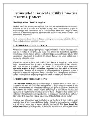 Instrumentet financiare te politikes monetare
te Bankes Qendrore
Kuadri operacional i Bankës së Shqipërisë

Banka e Shqipërisë për arritjen e objektivit të saj final përcakton kuadrin e instrumenteve
monetare me anë të të cilave do të ndërhyjë në treg. Grupi i instrumenteve që janë në
dispozicion përfshin: instrumentet me të cilat realizohen operacionet e tregut të hapur,
lehtësirat e përhershme(depozita njeditore,kredia njeditore dhe kredia lombard) dhe
instrumentet mbështetëse.

Le të analizojmë në mënyrë më të detajuar secilin prej instrumenteve që përdor Banka e
Shqipërisë për zbatimin e politikës monetare.

I. OPERACIONET E TREGUT TË HAPUR

Operacionet e tregut të hapur përfaqësojnë blerjen apo shitjen në treg të letrave me vlerë
nga ana e Bankës së Shqipërisë. Ato luajnë rolin kryesor në transmetimin e politikës
monetare në sistemin bankar. Qëllimi i përdorimit të operacioneve të tregut të hapur është
administrimi afatshkurtër i likuiditetit të sistemit bankar, me synim stabilizimin e
normave të interesit të tregut.

Operacionet e tregut të hapur janë ekskluzivitet i Bankës së Shqipërisë, e cila vendos
llojin e instrumentit që do të përdorë si dhe kushtet përkatëse lidhur me ekzekutimin e
tyre. Sipas qëllimit të përdorimit të tyre, operacionet e tregut të hapur ndahen në:
operacioni kryesor i tregut, operacione rregulluese dhe operacione strukturore.
Marrëveshjet e riblerjes dhe të anasjellta të riblerjes përdoren si operacioni kryesor i
tregut dhe si operacione rregulluese, ndarje e cila ka për bazë kohëzgjatjen e instrumentit.
Ndërsa shitblerjet me të drejta të plota përdoren vetëm në operacionet strukturore.

MARRËVESHJET E RIBLERJES (REPO)

Marrëveshjet e riblerjes janë operacione të tregut të hapur me anë të së cilave Banka e
Shqipërisë shet letra me vlerë, duke marrë përsipër t’i blejë ato sipas kushteve të rëna
dakord paraprakisht me një bankë të nivelit të dytë, me qëllim zvogëlimin e përkohshëm
të likuiditetit në sistemin bankar. Ndërsa marrëveshjet e anasjellta të riblerjes janë
operacione të tregut të hapur me anën e së cilave, Banka e Shqipërisë blen letra me vlerë
duke marrë përsipër t’i shesë ato sipas kushteve të rëna dakord paraprakisht me një bankë
të nivelit të dytë, me qëllim rritjen e përkohshme të likuiditetit në sistemin bankar.

Letrat me vlerë që tregtohen nëpërmjet lidhjes së marrëveshjeve të riblerjes dhe atyre të
anasjellta, janë të blera paraprakisht nga Banka e Shqipërisë ose nga bankat e nivelit të
dytë në tregun primar apo në tregun sekondar dhe janë të llojit bono thesari dhe
obligacione të Qeverisë së Republikës së Shqipërisë me maturim të mbetur jo më shumë


                                                                                          1
 