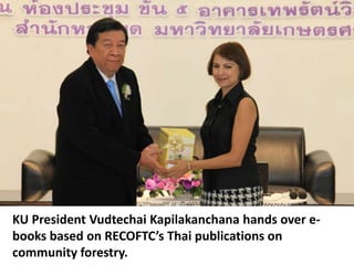 KU President Vudtechai Kapilakanchana hands over e-
books based on RECOFTC’s Thai publications on
community forestry.
 