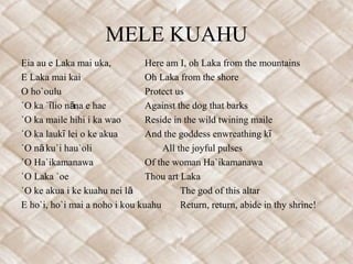 MELE KUAHU
Eia au e Laka mai uka,          Here am I, oh Laka from the mountains
E Laka mai kai                  Oh Laka from the shore
O ho`oulu                       Protect us
`O ka `ī lio nāna e hae         Against the dog that barks
`O ka maile hihi i ka wao       Reside in the wild twining maile
`O ka laukī lei o ke akua       And the goddess enwreathing kī
`O nā ku`i hau`oli                  All the joyful pulses
`O Ha`ikamanawa                 Of the woman Ha`ikamanawa
`O Laka `oe                     Thou art Laka
`O ke akua i ke kuahu nei lā             The god of this altar
E ho`i, ho`i mai a noho i kou kuahu      Return, return, abide in thy shrine!
 