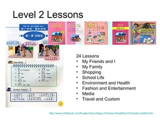 Level 2 Lessons
24 Lessons
• My Friends and I
• My Family
• Shopping
• School Life
• Environment and Health
• Fashion and Entertainment
• Media
• Travel and Custom
http://www.childbook.com/Kuaile-Hany-Happy-Chinese-Simplified-Character-p/lct02.htm
 