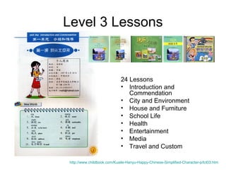 Level 3 Lessons
24 Lessons
• Introduction and
Commendation
• City and Environment
• House and Furniture
• School Life
• Health
• Entertainment
• Media
• Travel and Custom
http://www.childbook.com/Kuaile-Hanyu-Happy-Chinese-Simplified-Character-p/lct03.htm
 