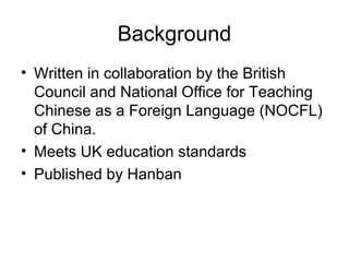 Background
• Written in collaboration by the British
Council and National Office for Teaching
Chinese as a Foreign Language (NOCFL)
of China.
• Meets UK education standards
• Published by Hanban
 