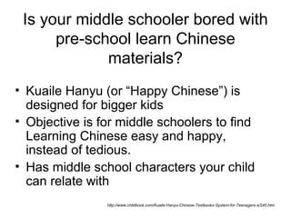 Is your middle schooler bored with
pre-school learn Chinese
materials?
• Kuaile Hanyu (or “Happy Chinese”) is
designed for bigger kids
• Objective is for middle schoolers to find
Learning Chinese easy and happy,
instead of tedious.
• Has middle school characters your child
can relate with
http://www.childbook.com/Kuaile-Hanyu-Chinese-Textbooks-System-for-Teenagers-s/245.htm
 