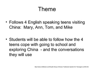 Theme
• Follows 4 English speaking teens visiting
China: Mary, Ann, Tom, and Mike
• Students will be able to follow how the 4
teens cope with going to school and
exploring China - and the conversations
they will use
http://www.childbook.com/Kuaile-Hanyu-Chinese-Textbooks-System-for-Teenagers-s/245.htm
 