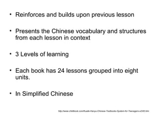• Reinforces and builds upon previous lesson
• Presents the Chinese vocabulary and structures
from each lesson in context
• 3 Levels of learning
• Each book has 24 lessons grouped into eight
units.
• In Simplified Chinese
http://www.childbook.com/Kuaile-Hanyu-Chinese-Textbooks-System-for-Teenagers-s/245.htm
 