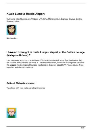Kuala Lumpur Hotels Airport
KL Sentral http://klsentral.org FAQs on LRT, KTM, Monorail, KLIA Express, Skybus, Genting
Bus and Hotels.




Nancy asks…




i have an overnight in Kuala Lumpur airport, at the Golden Lounge
(Malaysia Airlines).?
I am concerned about my checked bags. If I check them through to my final destination, they
will sit there without me for 36 hours. If I have to collect them, I will have to drag them back into
the airport, into the regional lounge’s hotel area (is this even possible??) Please advise if you
have had a similar circumstance.




Cuti-cuti Malaysia answers:

Take them with you, malaysia is high in crimes




                                                                                                1/5
 