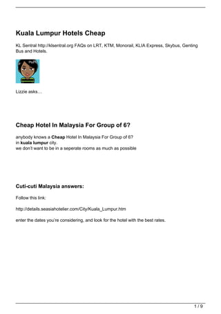 Kuala Lumpur Hotels Cheap
KL Sentral http://klsentral.org FAQs on LRT, KTM, Monorail, KLIA Express, Skybus, Genting
Bus and Hotels.




Lizzie asks…




Cheap Hotel In Malaysia For Group of 6?
anybody knows a Cheap Hotel In Malaysia For Group of 6?
in kuala lumpur city.
we don’t want to be in a seperate rooms as much as possible




Cuti-cuti Malaysia answers:

Follow this link:

http://details.seasiahotelier.com/City/Kuala_Lumpur.htm

enter the dates you’re considering, and look for the hotel with the best rates.




                                                                                       1/9
 