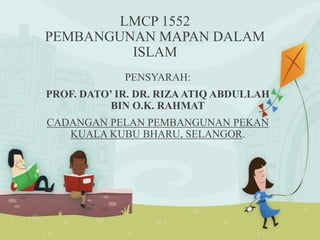 LMCP 1552
PEMBANGUNAN MAPAN DALAM
ISLAM
PENSYARAH:
PROF. DATO’ IR. DR. RIZA ATIQ ABDULLAH
BIN O.K. RAHMAT
CADANGAN PELAN PEMBANGUNAN PEKAN
KUALA KUBU BHARU, SELANGOR.
 