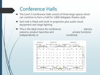 Conference Halls
 The Level 3 Conference Halls consist of three large spaces which
can combine to form a hall for 1,800 delegates theatre-style.
 Each hall is fitted with built-in projection plus audio visual
equipment and stage lighting.
 This is the ideal choice for conference plenary
sessions, product launches and private functions
independently or combined.
 