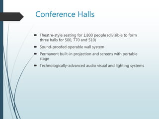Conference Halls
 Theatre-style seating for 1,800 people (divisible to form
three halls for 500, 770 and 510)
 Sound-proofed operable wall system
 Permanent built-in projection and screens with portable
stage
 Technologically-advanced audio visual and lighting systems
 