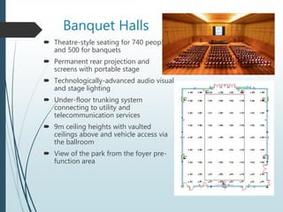 Banquet Halls
 Theatre-style seating for 740 people
and 500 for banquets
 Permanent rear projection and
screens with portable stage
 Technologically-advanced audio visual
and stage lighting
 Under-floor trunking system
connecting to utility and
telecommunication services
 9m ceiling heights with vaulted
ceilings above and vehicle access via
the ballroom
 View of the park from the foyer pre-
function area
 