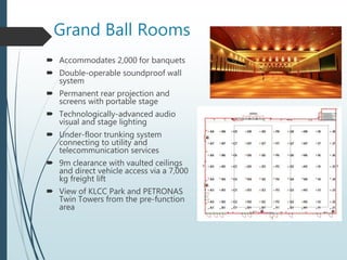 Grand Ball Rooms
 Accommodates 2,000 for banquets
 Double-operable soundproof wall
system
 Permanent rear projection and
screens with portable stage
 Technologically-advanced audio
visual and stage lighting
 Under-floor trunking system
connecting to utility and
telecommunication services
 9m clearance with vaulted ceilings
and direct vehicle access via a 7,000
kg freight lift
 View of KLCC Park and PETRONAS
Twin Towers from the pre-function
area
 