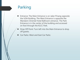 Parking
 Entrance: The Main Entrance is on Jalan Pinang opposite
the UOA Building. The West Entrance is opposite the
Mandarin Oriental Hotel Ballroom entrance. The Park
Entrance is in the center of the building and accessed
on foot through the KLCC Park.
 Drop Off Point: Turn left into the Main Entrance to drop
off guests.
 Car Parks: West and East Car Parks
 