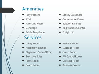 Amenities
 Prayer Room
 ATM
 Parenting Room
 Concierge
 Public Telephone
 Money Exchanger
 Convenience Kiosks
 Support Facilities
 Registration Counter
 Freight Lift
Services
 Utility Room
 Hospitality Lounge
 Organizers Suite (Office)
 Executive Suite
 Press Room
 Board Room
 Medical Room
 Luggage Room
 Green Room
 AV Control Room
 Dressing Room
 Business Center
 