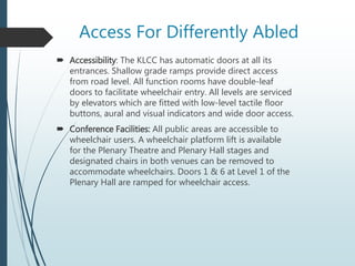 Access For Differently Abled
 Accessibility: The KLCC has automatic doors at all its
entrances. Shallow grade ramps provide direct access
from road level. All function rooms have double-leaf
doors to facilitate wheelchair entry. All levels are serviced
by elevators which are fitted with low-level tactile floor
buttons, aural and visual indicators and wide door access.
 Conference Facilities: All public areas are accessible to
wheelchair users. A wheelchair platform lift is available
for the Plenary Theatre and Plenary Hall stages and
designated chairs in both venues can be removed to
accommodate wheelchairs. Doors 1 & 6 at Level 1 of the
Plenary Hall are ramped for wheelchair access.
 